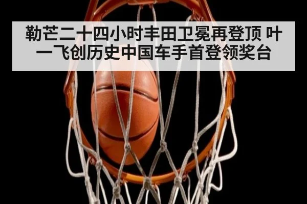 勒芒二十四小时丰田卫冕再登顶 叶一飞创历史中国车手首登领奖台