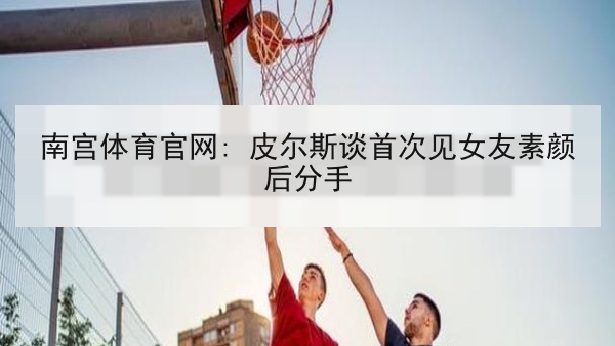 南宫体育官网: 皮尔斯谈首次见女友素颜后分手