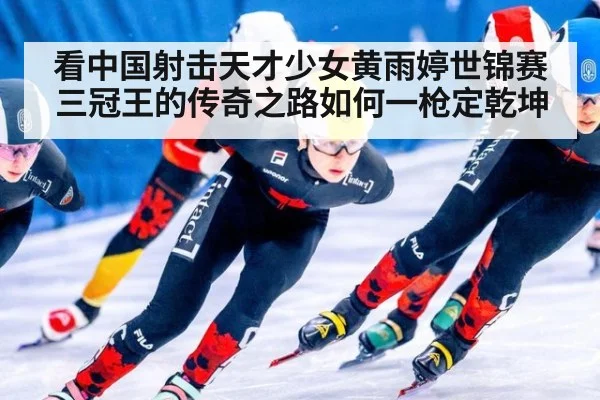 看中国射击天才少女黄雨婷世锦赛三冠王的传奇之路如何一枪定乾坤